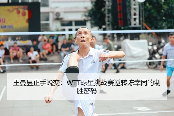 王曼昱正手蜕变：WTT球星挑战赛逆转陈幸同的制胜密码