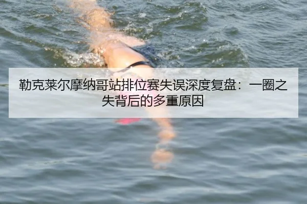 勒克莱尔摩纳哥站排位赛失误深度复盘：一圈之失背后的多重原因