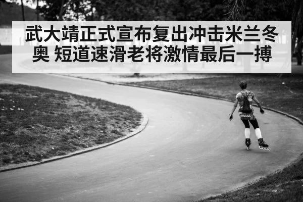 武大靖正式宣布复出冲击米兰冬奥 短道速滑老将激情最后一搏